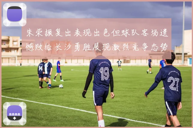 朱荣振复出表现出色但球队客场遗憾败给长沙勇胜展现激烈竞争态势