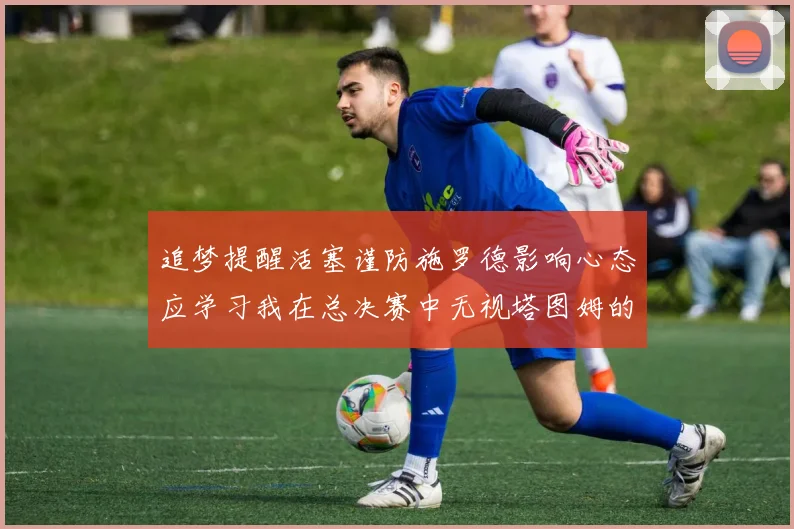 追梦提醒活塞谨防施罗德影响心态应学习我在总决赛中无视塔图姆的策略