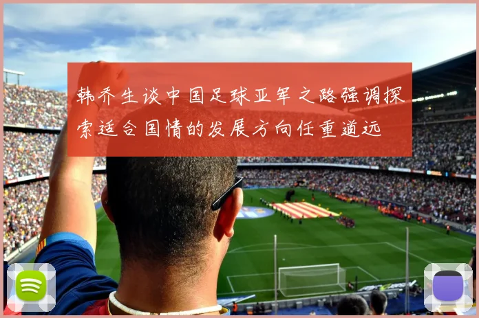 韩乔生谈中国足球亚军之路强调探索适合国情的发展方向任重道远