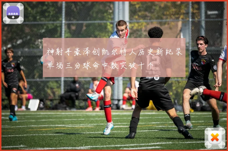 神射手豪泽创凯尔特人历史新纪录单场三分球命中数突破十个