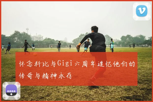 怀念科比与Gigi六周年追忆他们的传奇与精神永存