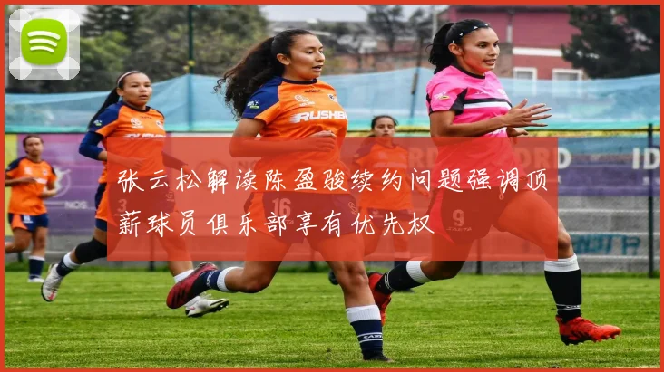 张云松解读陈盈骏续约问题强调顶薪球员俱乐部享有优先权