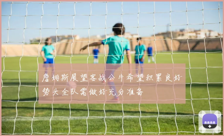 詹姆斯展望客战公牛希望积累良好势头全队需做好充分准备