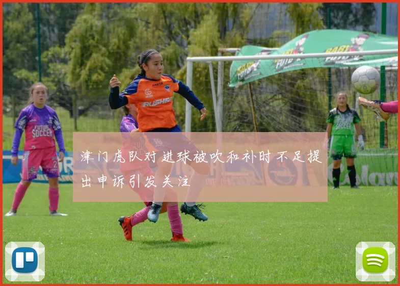 津门虎队对进球被吹和补时不足提出申诉引发关注