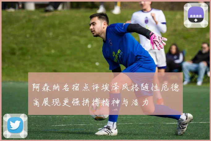阿森纳名宿点评埃泽风格随性厄德高展现更强拼搏精神与活力