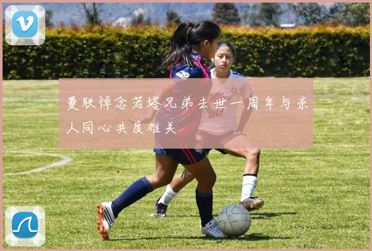 曼联悼念若塔兄弟去世一周年与亲人同心共度难关