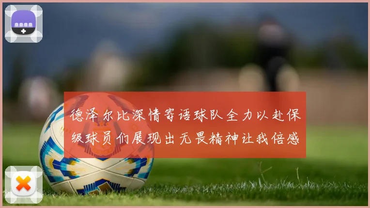 德泽尔比深情寄语球队全力以赴保级球员们展现出无畏精神让我倍感自豪