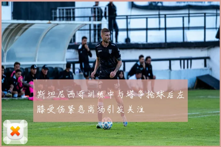 斯坦尼西奇训练中与塔争抢球后左膝受伤紧急离场引发关注