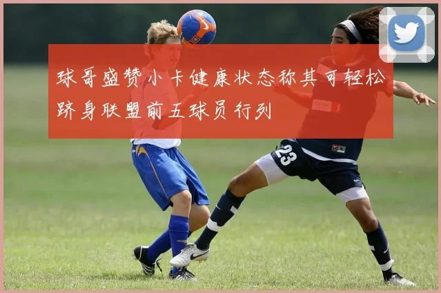 球哥盛赞小卡健康状态称其可轻松跻身联盟前五球员行列