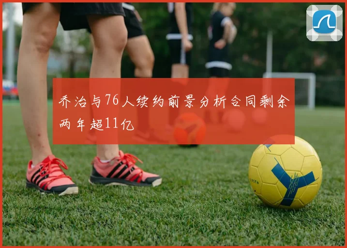 乔治与76人续约前景分析合同剩余两年超11亿
