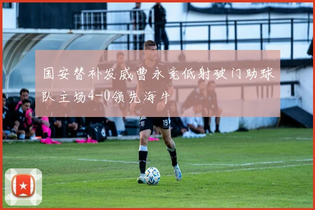 国安替补发威曹永竞低射破门助球队主场4-0领先海牛