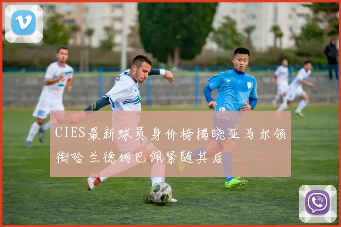 CIES最新球员身价榜揭晓亚马尔领衔哈兰德姆巴佩紧随其后