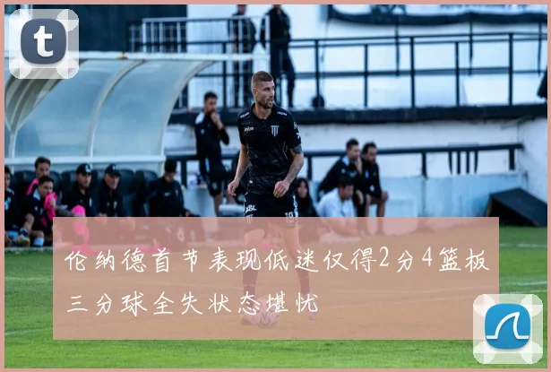 伦纳德首节表现低迷仅得2分4篮板三分球全失状态堪忧