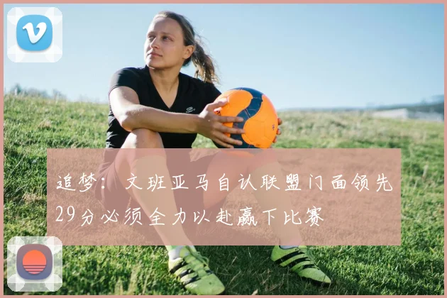 追梦：文班亚马自认联盟门面领先29分必须全力以赴赢下比赛