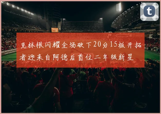 克林根闪耀全场砍下20分15板开拓者迎来自阿德后首位二年级新星