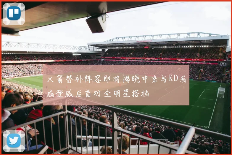 火箭替补阵容即将揭晓申京与KD或成登威后首对全明星搭档