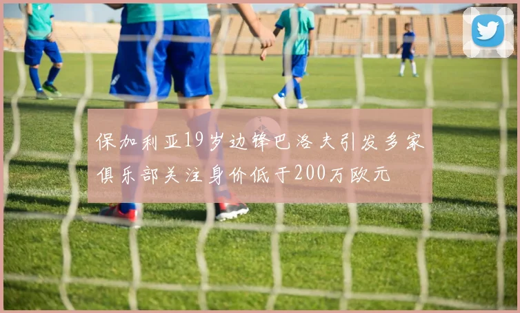保加利亚19岁边锋巴洛夫引发多家俱乐部关注身价低于200万欧元