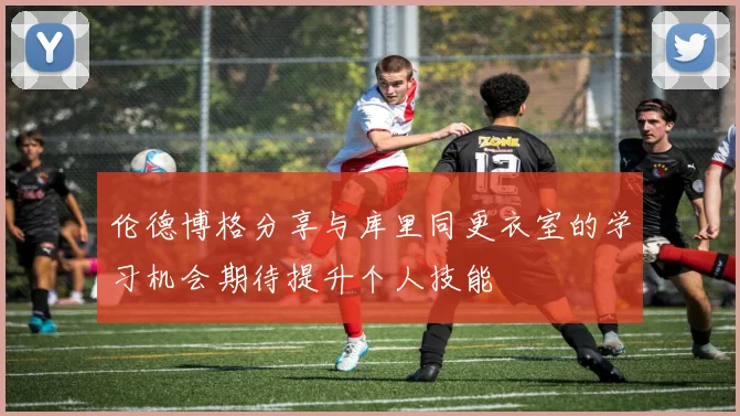 伦德博格分享与库里同更衣室的学习机会期待提升个人技能