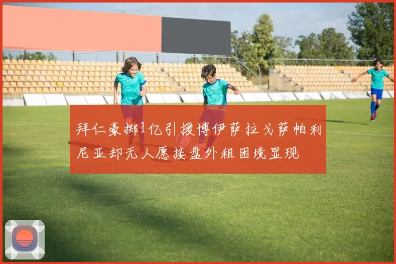 拜仁豪掷1亿引援博伊萨拉戈萨帕利尼亚却无人愿接盘外租困境显现